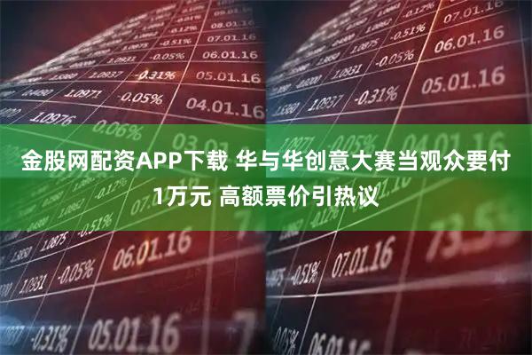 金股网配资APP下载 华与华创意大赛当观众要付1万元 高额票价引热议