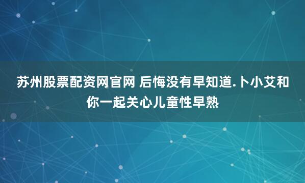 苏州股票配资网官网 后悔没有早知道.卜小艾和你一起关心儿童性早熟
