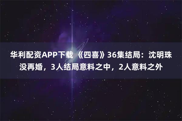 华利配资APP下载 《四喜》36集结局：沈明珠没再婚，3人结局意料之中，2人意料之外