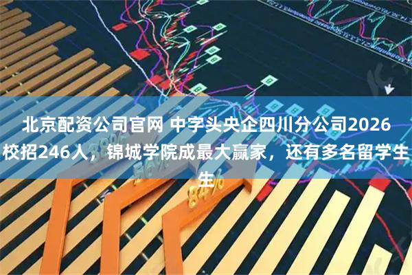 北京配资公司官网 中字头央企四川分公司2026校招246人，锦城学院成最大赢家，还有多名留学生