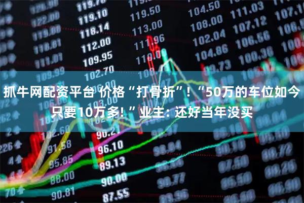抓牛网配资平台 价格“打骨折”! “50万的车位如今只要10万多! ”业主: 还好当年没买