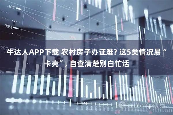 牛达人APP下载 农村房子办证难? 这5类情况易“卡壳”, 自查清楚别白忙活