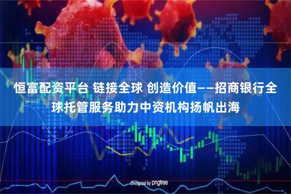 恒富配资平台 链接全球 创造价值——招商银行全球托管服务助力中资机构扬帆出海