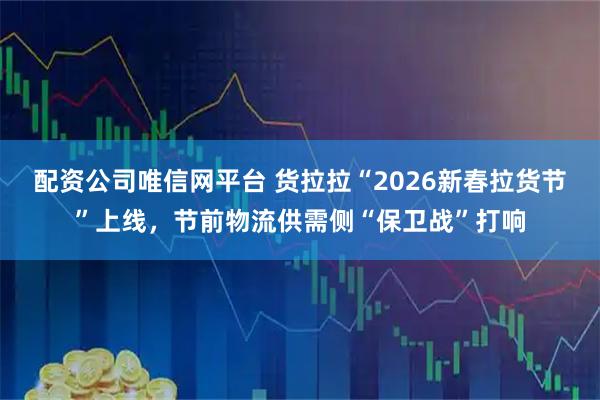 配资公司唯信网平台 货拉拉“2026新春拉货节”上线，节前物流供需侧“保卫战”打响