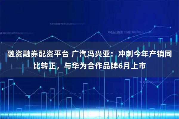 融资融券配资平台 广汽冯兴亚：冲刺今年产销同比转正，与华为合作品牌6月上市