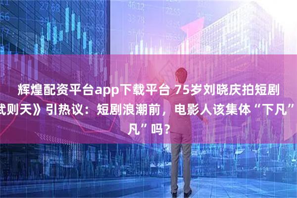 辉煌配资平台app下载平台 75岁刘晓庆拍短剧《武则天》引热议:短剧浪潮前,电影人该集体“下凡”吗?