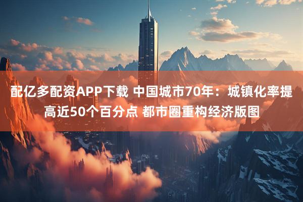 配亿多配资APP下载 中国城市70年：城镇化率提高近50个百分点 都市圈重构经济版图