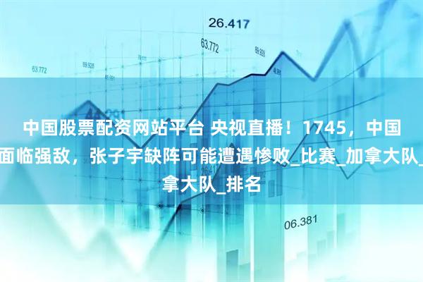 中国股票配资网站平台 央视直播！1745，中国女篮面临强敌，张子宇缺阵可能遭遇惨败_比赛_加拿大队_排名