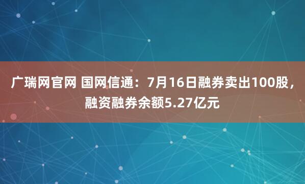 广瑞网官网 国网信通：7月16日融券卖出100股，融资融券余额5.27亿元