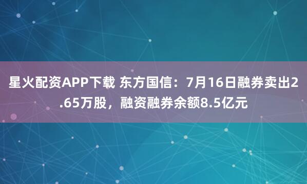 星火配资APP下载 东方国信：7月16日融券卖出2.65万股，融资融券余额8.5亿元
