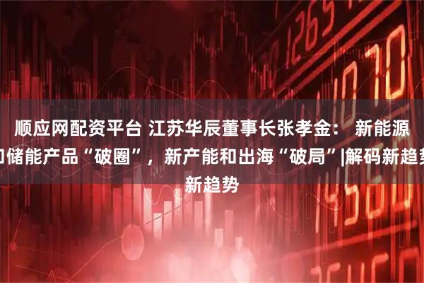 顺应网配资平台 江苏华辰董事长张孝金： 新能源和储能产品“破圈”，新产能和出海“破局”|解码新趋势