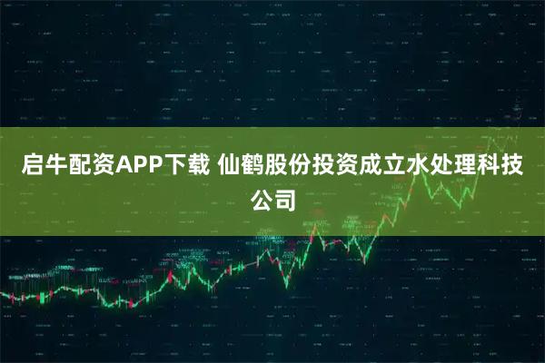 启牛配资APP下载 仙鹤股份投资成立水处理科技公司