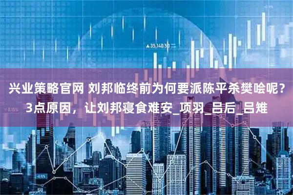 兴业策略官网 刘邦临终前为何要派陈平杀樊哙呢？3点原因，让刘邦寝食难安_项羽_吕后_吕雉
