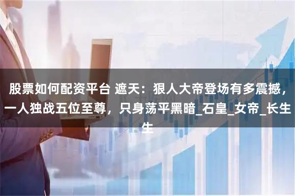股票如何配资平台 遮天：狠人大帝登场有多震撼，一人独战五位至尊，只身荡平黑暗_石皇_女帝_长生