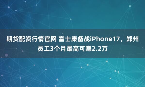 期货配资行情官网 富士康备战iPhone17，郑州员工3个月最高可赚2.2万