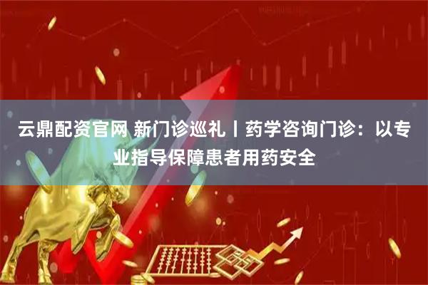 云鼎配资官网 新门诊巡礼丨药学咨询门诊：以专业指导保障患者用药安全