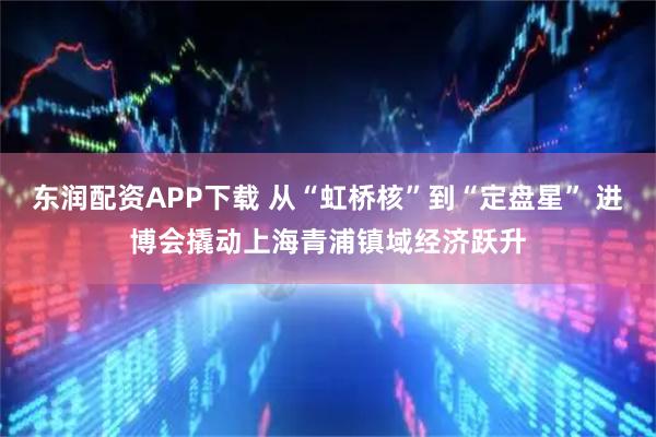 东润配资APP下载 从“虹桥核”到“定盘星” 进博会撬动上海青浦镇域经济跃升