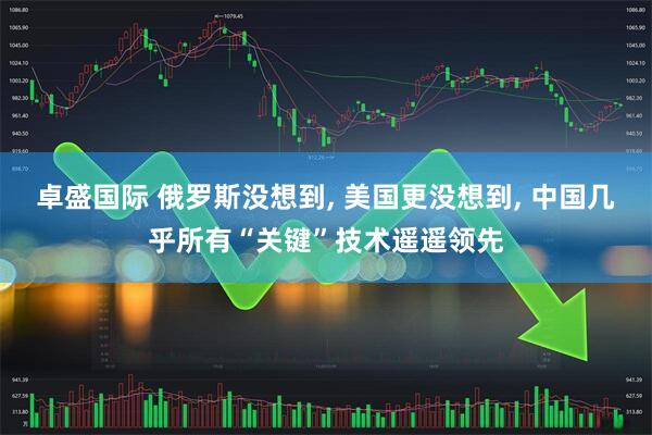 卓盛国际 俄罗斯没想到, 美国更没想到, 中国几乎所有“关键”技术遥遥领先
